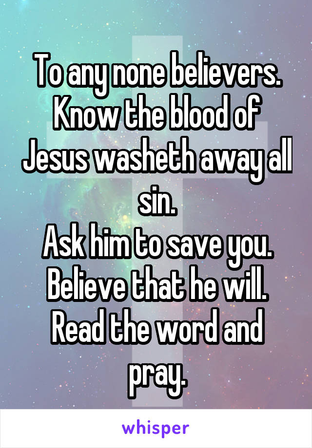 To any none believers.
Know the blood of Jesus washeth away all sin.
Ask him to save you.
Believe that he will.
Read the word and pray.