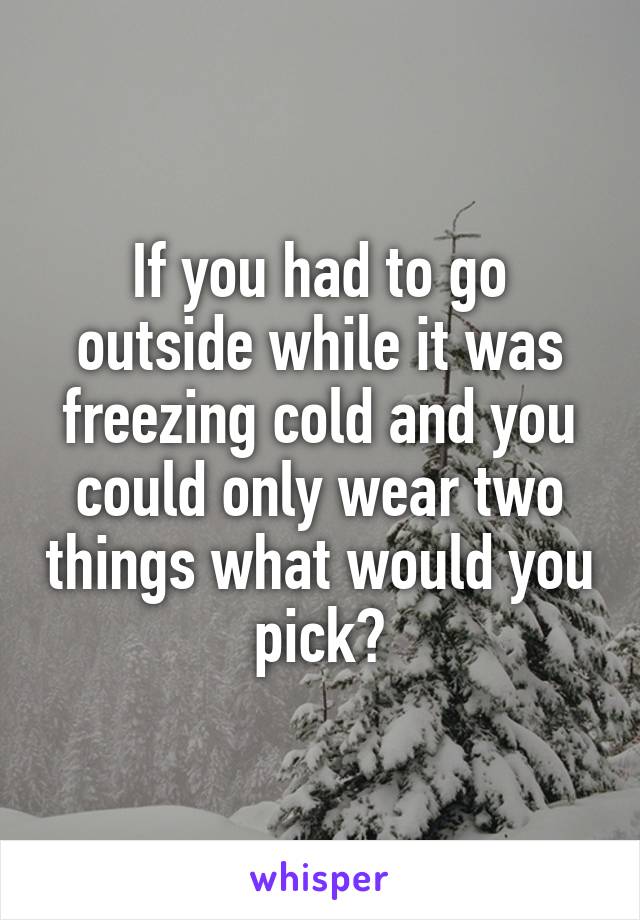 If you had to go outside while it was freezing cold and you could only wear two things what would you pick?