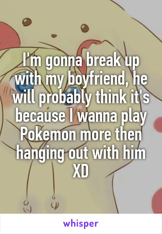 I'm gonna break up with my boyfriend, he will probably think it's because I wanna play Pokemon more then hanging out with him XD