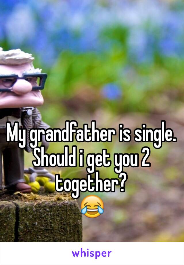 My grandfather is single.
Should i get you 2 together?
😂