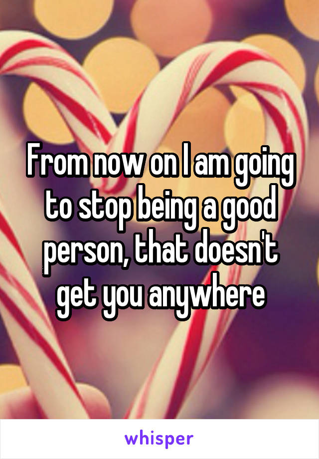 From now on I am going to stop being a good person, that doesn't get you anywhere