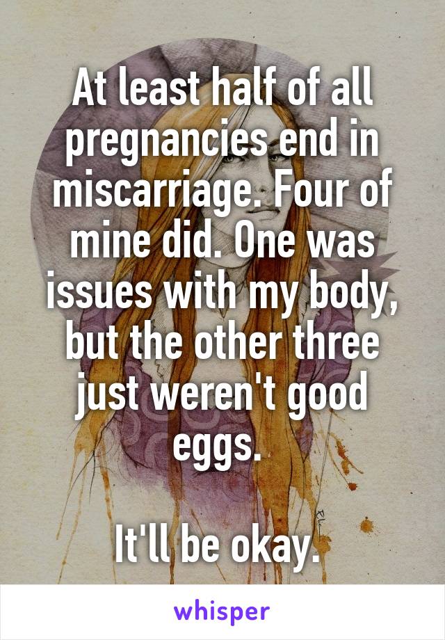 At least half of all pregnancies end in miscarriage. Four of mine did. One was issues with my body, but the other three just weren't good eggs. 

It'll be okay. 