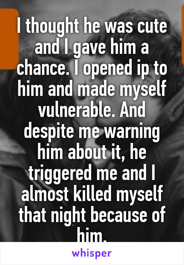 I thought he was cute and I gave him a chance. I opened ip to him and made myself vulnerable. And despite me warning him about it, he triggered me and I almost killed myself that night because of him.