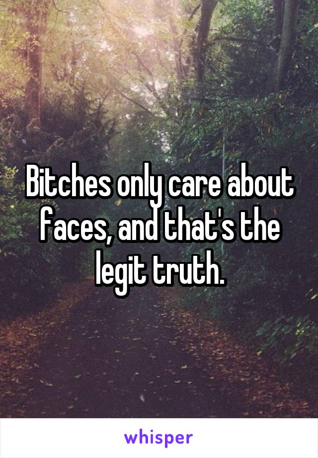 Bitches only care about faces, and that's the legit truth.