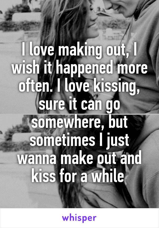 I love making out, I wish it happened more often. I love kissing, sure it can go somewhere, but sometimes I just wanna make out and kiss for a while 