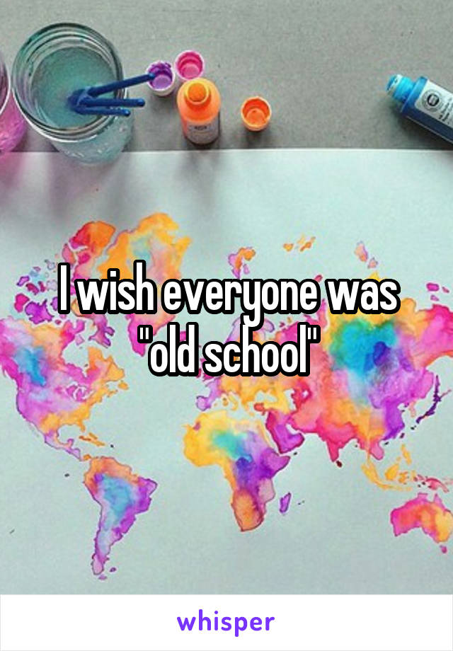 I wish everyone was "old school"