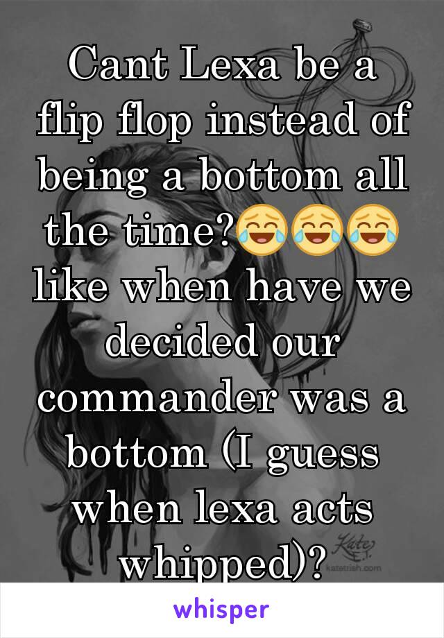 Cant Lexa be a flip flop instead of being a bottom all the time?😂😂😂like when have we decided our commander was a bottom (I guess when lexa acts whipped)?