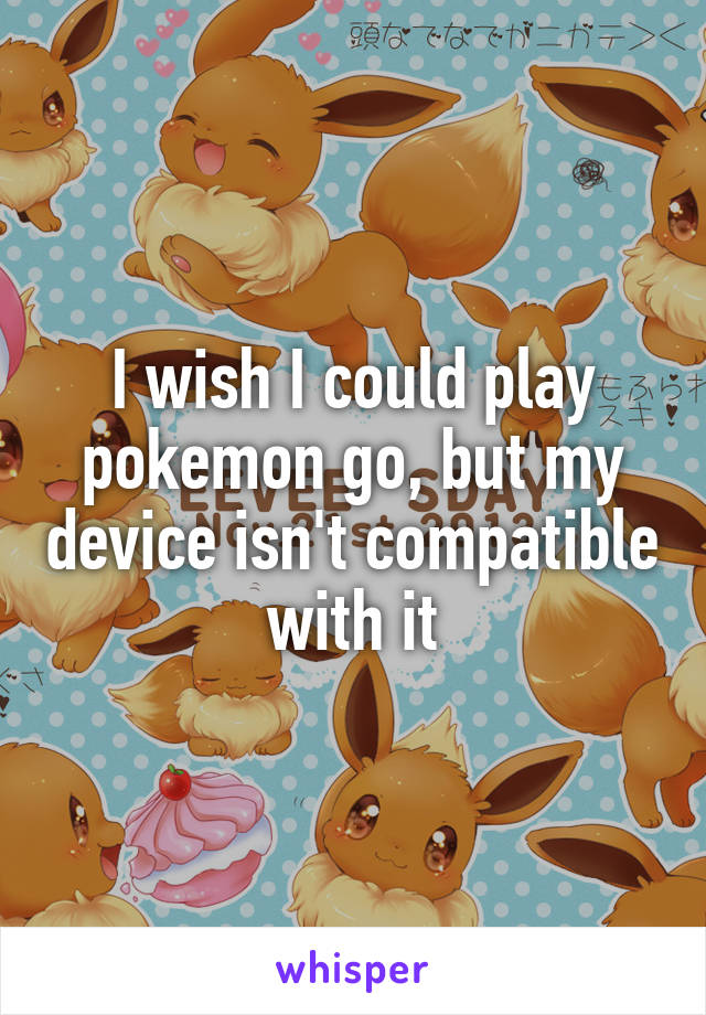 I wish I could play pokemon go, but my device isn't compatible with it