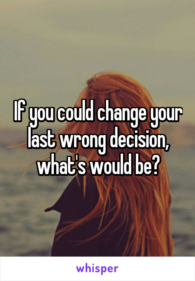 If you could change your last wrong decision, what's would be?