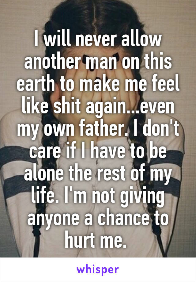 I will never allow another man on this earth to make me feel like shit again...even my own father. I don't care if I have to be alone the rest of my life. I'm not giving anyone a chance to hurt me. 