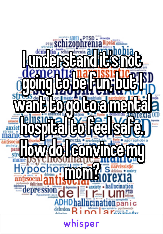 I understand it's not going to be fun, but I want to go to a mental hospital to feel safe. How do I convince my mom?