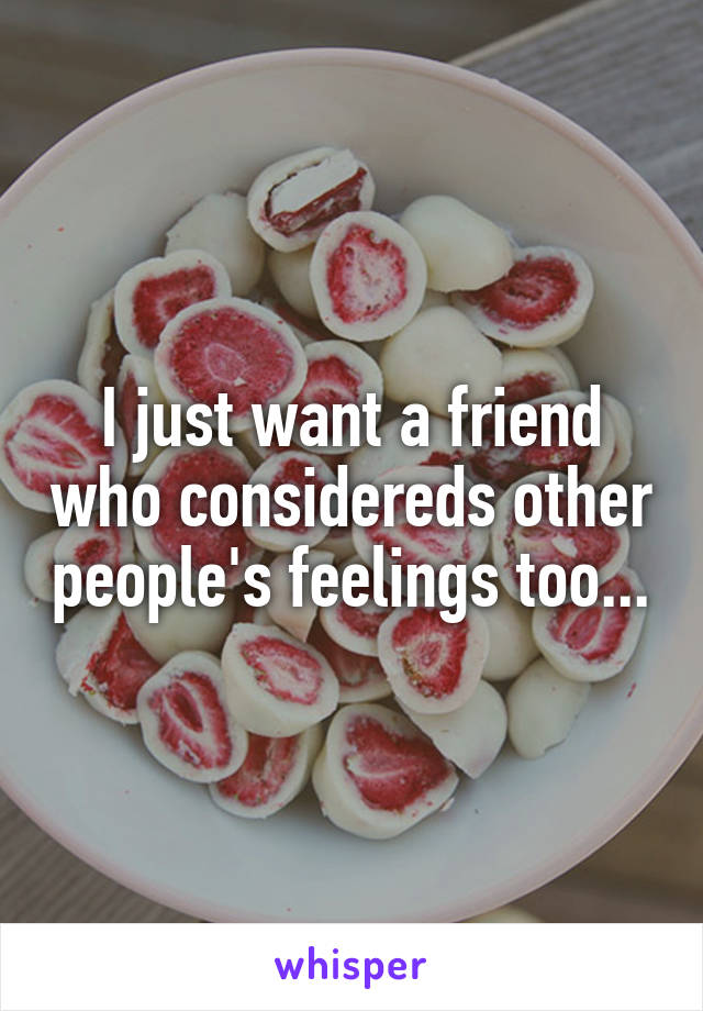 I just want a friend who considereds other people's feelings too...