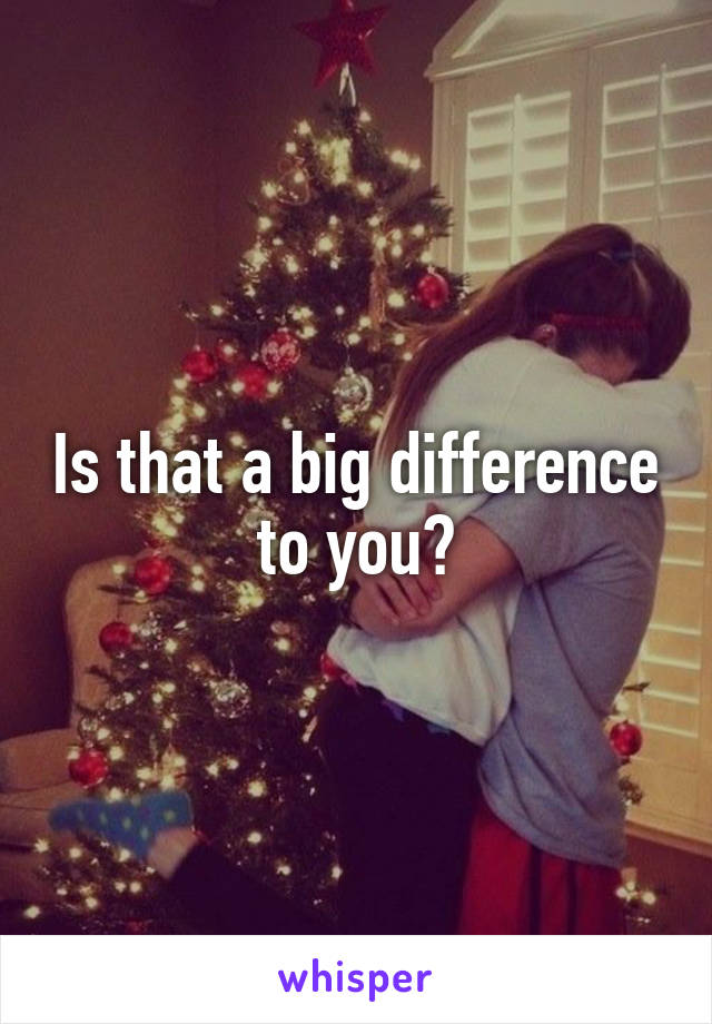 Is that a big difference to you?