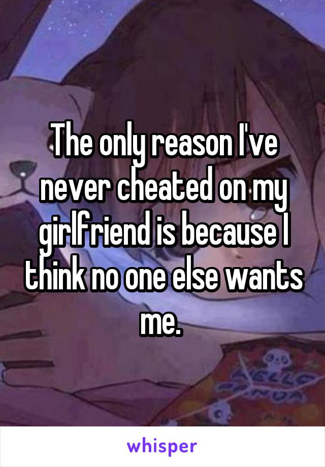 The only reason I've never cheated on my girlfriend is because I think no one else wants me. 