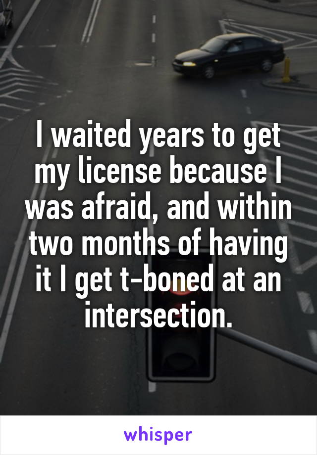 I waited years to get my license because I was afraid, and within two months of having it I get t-boned at an intersection.