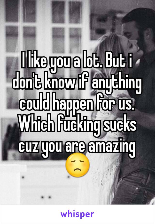 I like you a lot. But i don't know if anything could happen for us. Which fucking sucks cuz you are amazing😞