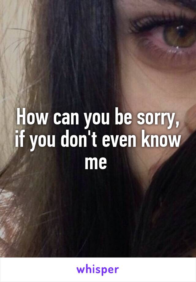 How can you be sorry, if you don't even know me 