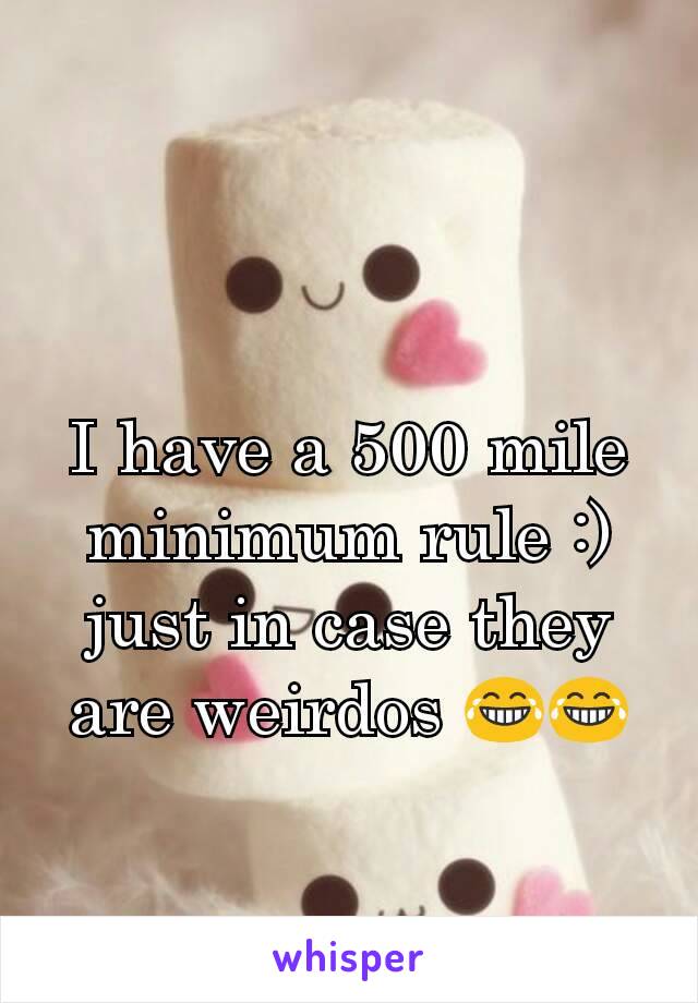 I have a 500 mile minimum rule :) just in case they are weirdos 😂😂