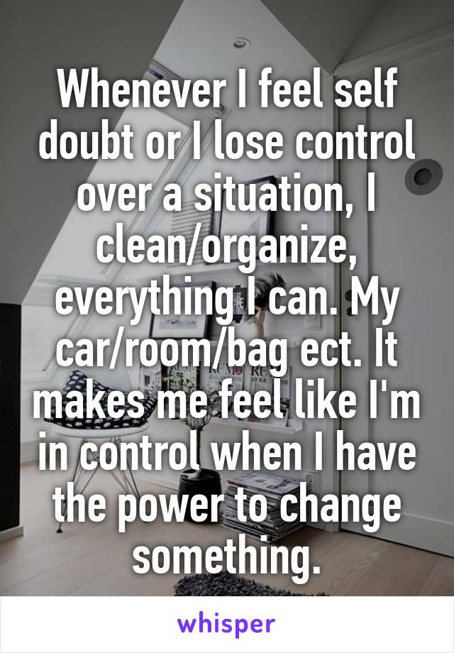 Whenever I feel self doubt or I lose control over a situation, I clean/organize, everything I can. My car/room/bag ect. It makes me feel like I'm in control when I have the power to change something.