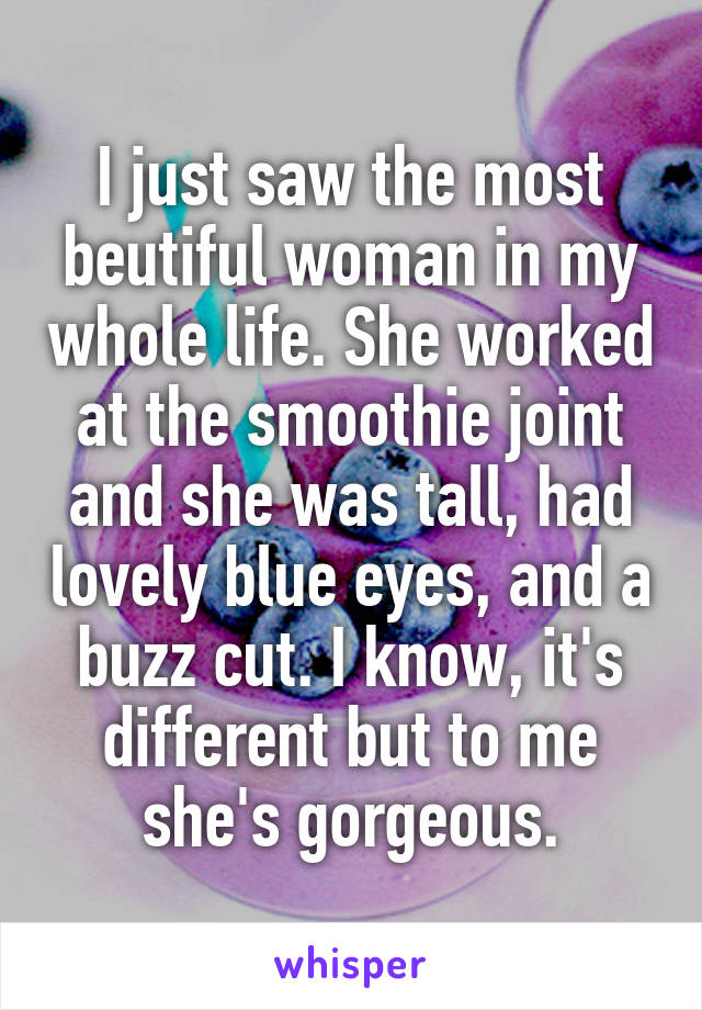 I just saw the most beutiful woman in my whole life. She worked at the smoothie joint and she was tall, had lovely blue eyes, and a buzz cut. I know, it's different but to me she's gorgeous.