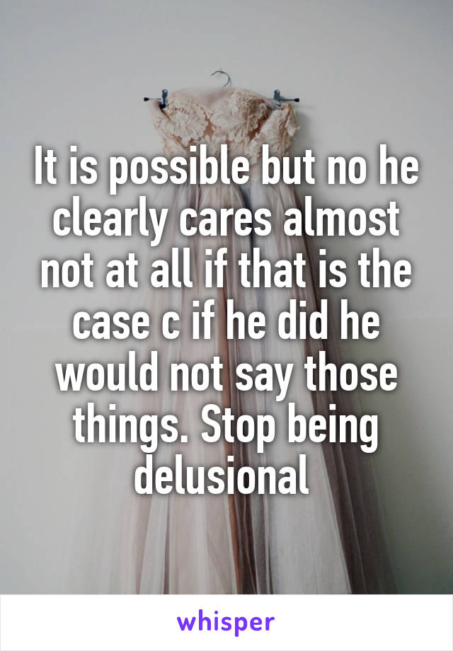 It is possible but no he clearly cares almost not at all if that is the case c if he did he would not say those things. Stop being delusional 