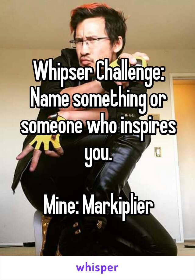 Whipser Challenge: Name something or someone who inspires you.

Mine: Markiplier