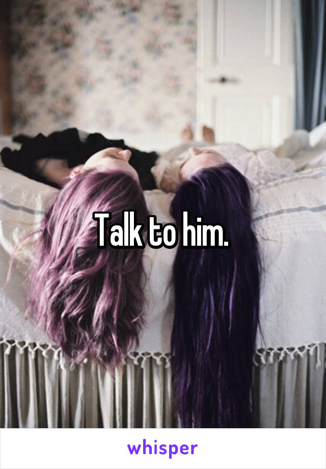 Talk to him. 