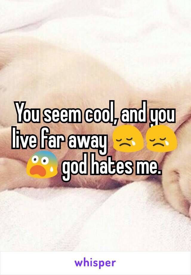 You seem cool, and you live far away 😢😢😨 god hates me. 