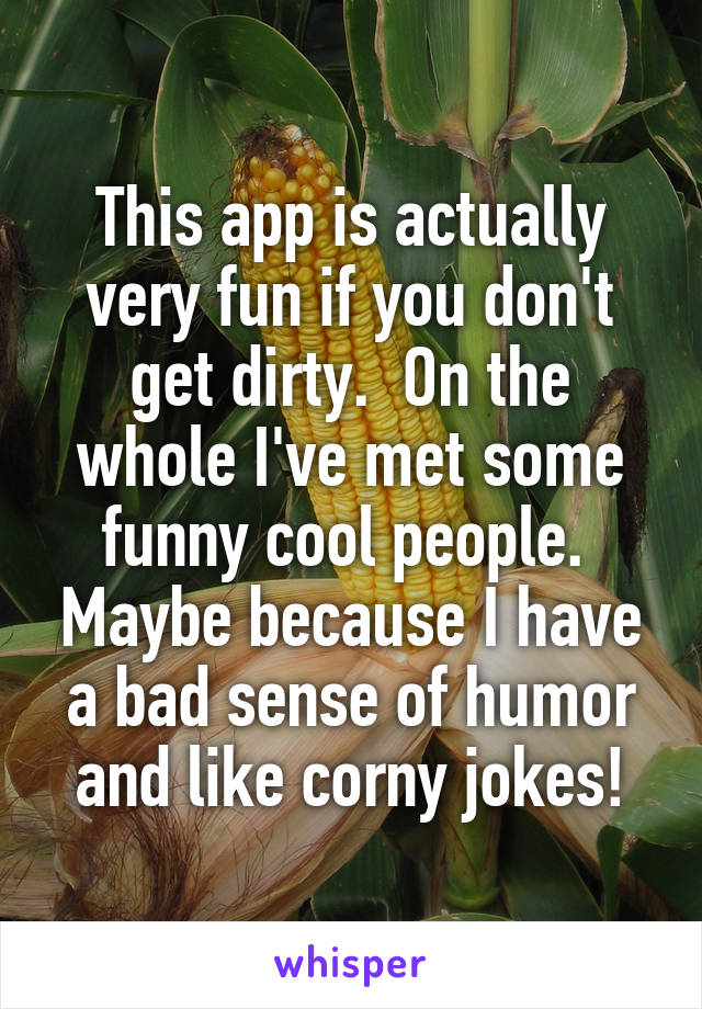 This app is actually very fun if you don't get dirty.  On the whole I've met some funny cool people.  Maybe because I have a bad sense of humor and like corny jokes!