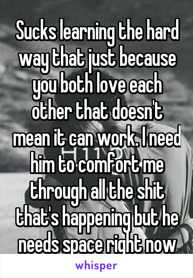 Sucks learning the hard way that just because you both love each other that doesn't mean it can work. I need him to comfort me through all the shit that's happening but he needs space right now