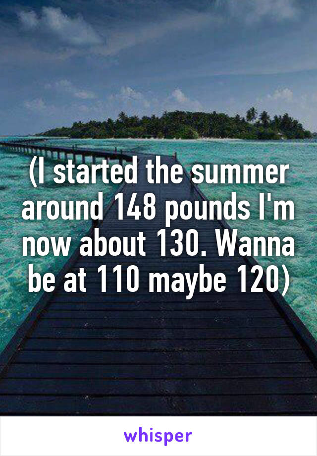 (I started the summer around 148 pounds I'm now about 130. Wanna be at 110 maybe 120)