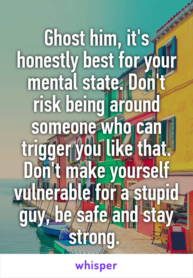 Ghost him, it's honestly best for your mental state. Don't risk being around someone who can trigger you like that. Don't make yourself vulnerable for a stupid guy, be safe and stay strong. 