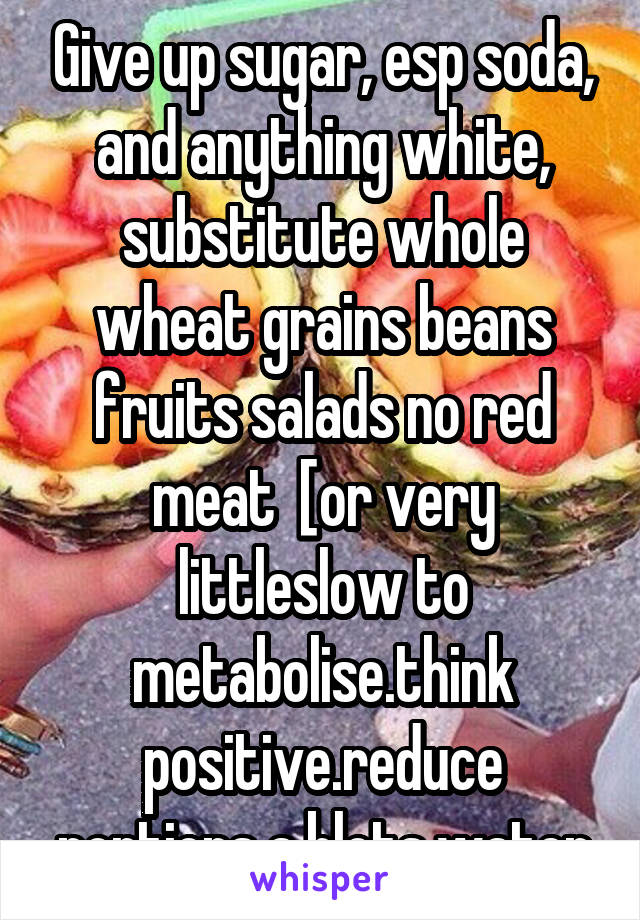 Give up sugar, esp soda, and anything white, substitute whole wheat grains beans fruits salads no red meat  [or very littleslow to metabolise.think positive.reduce portions a blots water