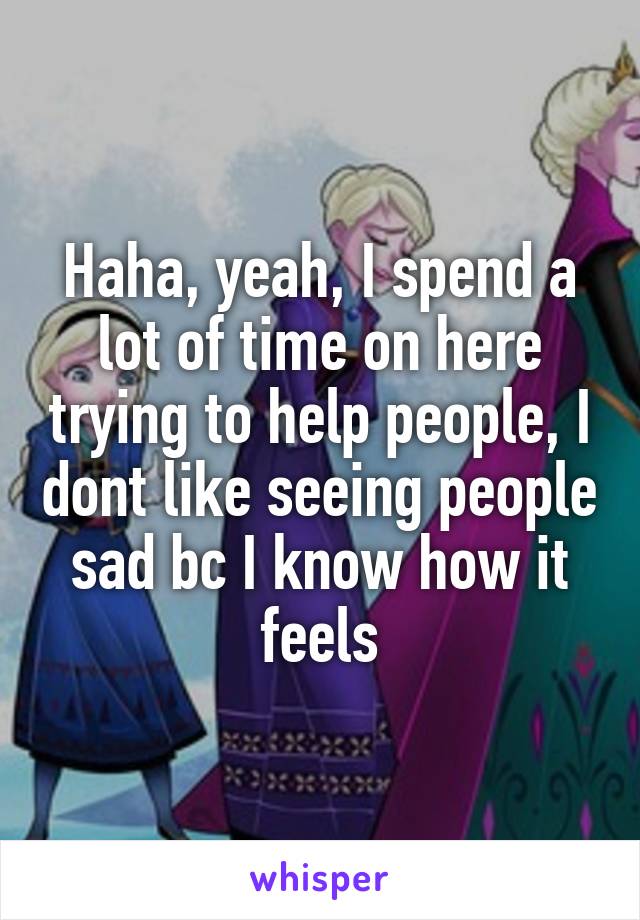 Haha, yeah, I spend a lot of time on here trying to help people, I dont like seeing people sad bc I know how it feels