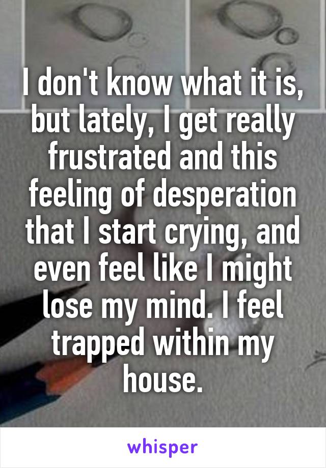 I don't know what it is, but lately, I get really frustrated and this feeling of desperation that I start crying, and even feel like I might lose my mind. I feel trapped within my house.