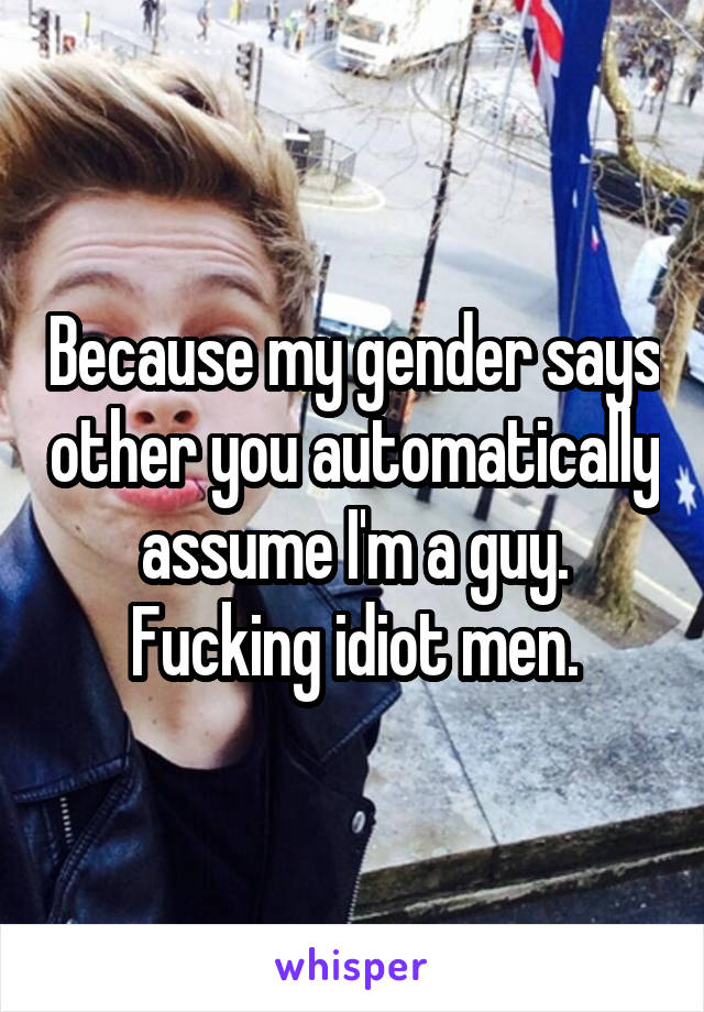 Because my gender says other you automatically assume I'm a guy. Fucking idiot men.