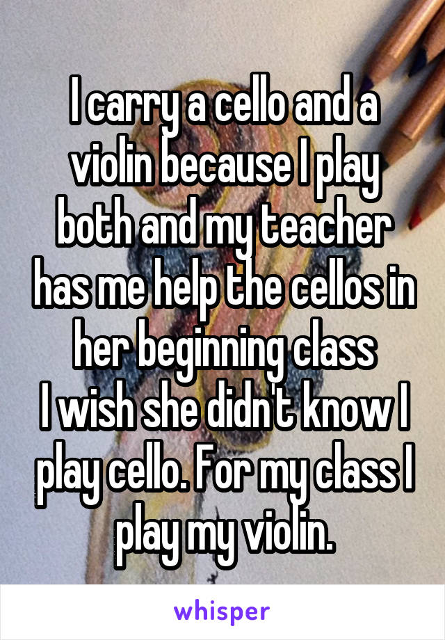 I carry a cello and a violin because I play both and my teacher has me help the cellos in her beginning class
I wish she didn't know I play cello. For my class I play my violin.