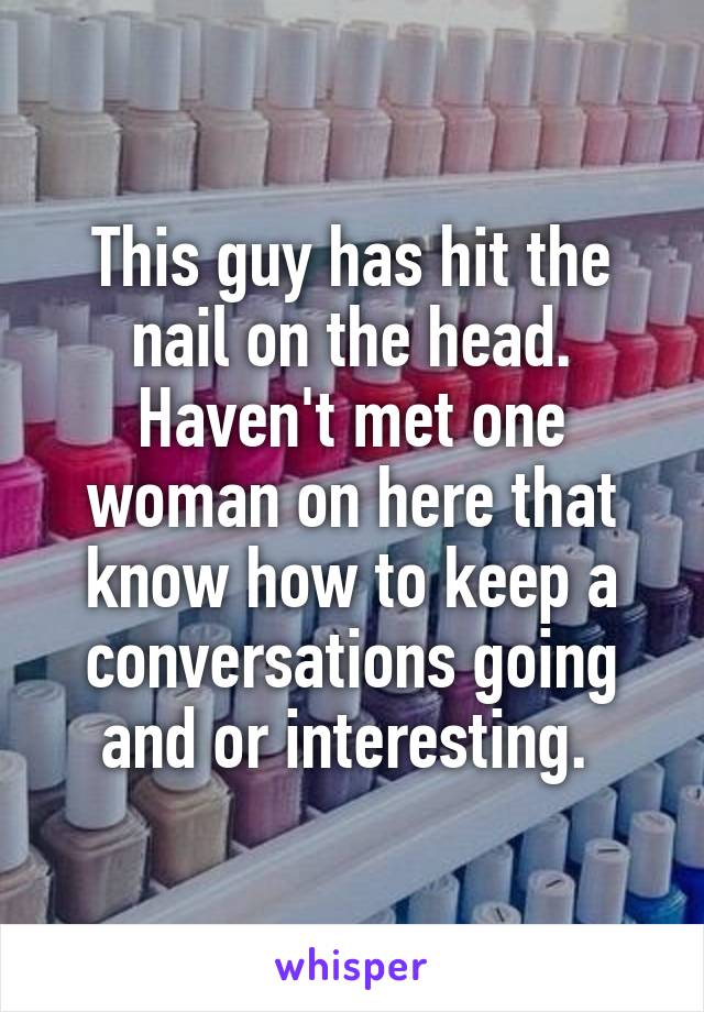 This guy has hit the nail on the head. Haven't met one woman on here that know how to keep a conversations going and or interesting. 