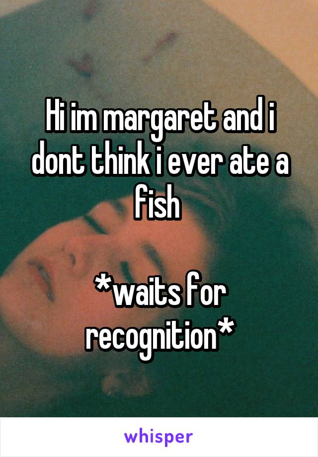 Hi im margaret and i dont think i ever ate a fish 

*waits for recognition*