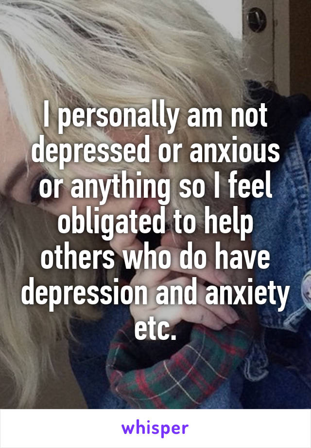 I personally am not depressed or anxious or anything so I feel obligated to help others who do have depression and anxiety etc.