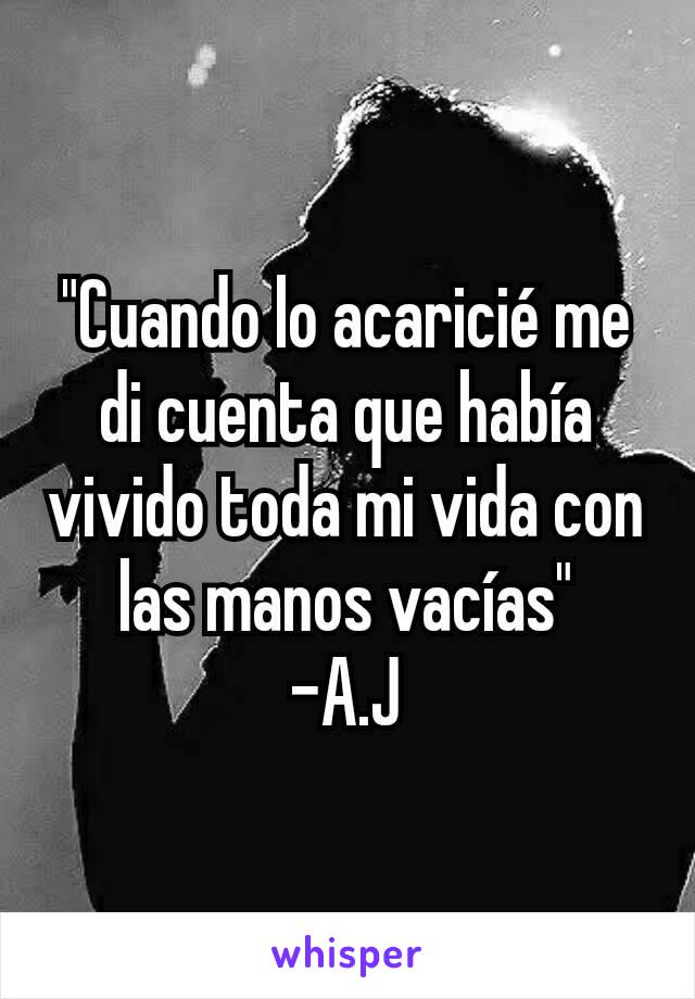 "Cuando lo acaricié me di cuenta que había vivido toda mi vida con las manos vacías"
-A.J