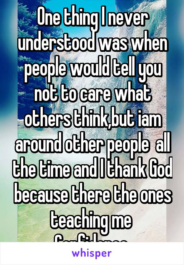 One thing I never understood was when people would tell you not to care what others think,but iam around other people  all the time and I thank God because there the ones teaching me 
Confidence 