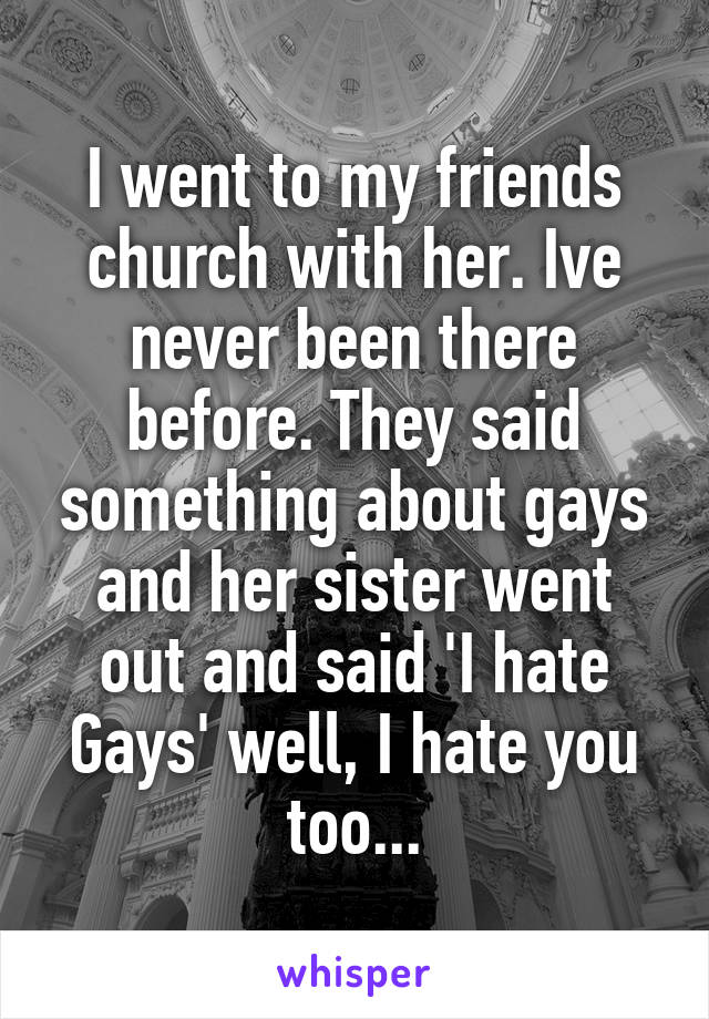 I went to my friends church with her. Ive never been there before. They said something about gays and her sister went out and said 'I hate Gays' well, I hate you too...