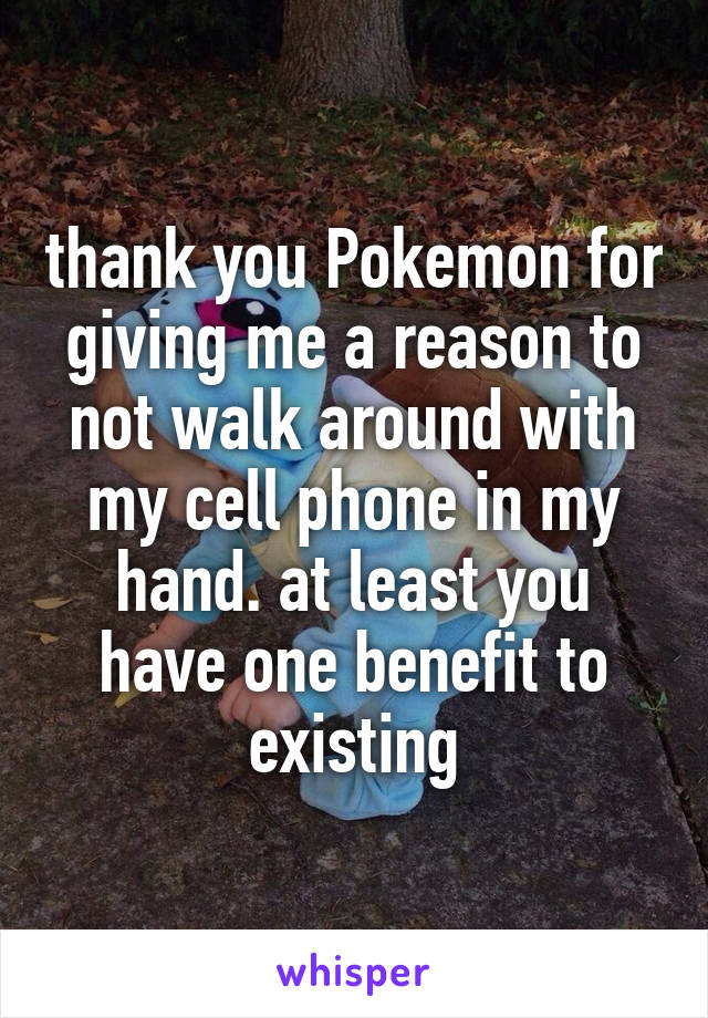 thank you Pokemon for giving me a reason to not walk around with my cell phone in my hand. at least you have one benefit to existing