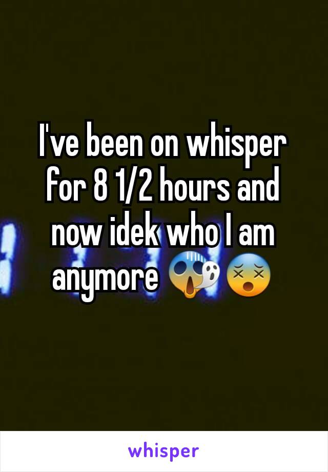 I've been on whisper for 8 1/2 hours and now idek who I am anymore 😱😵