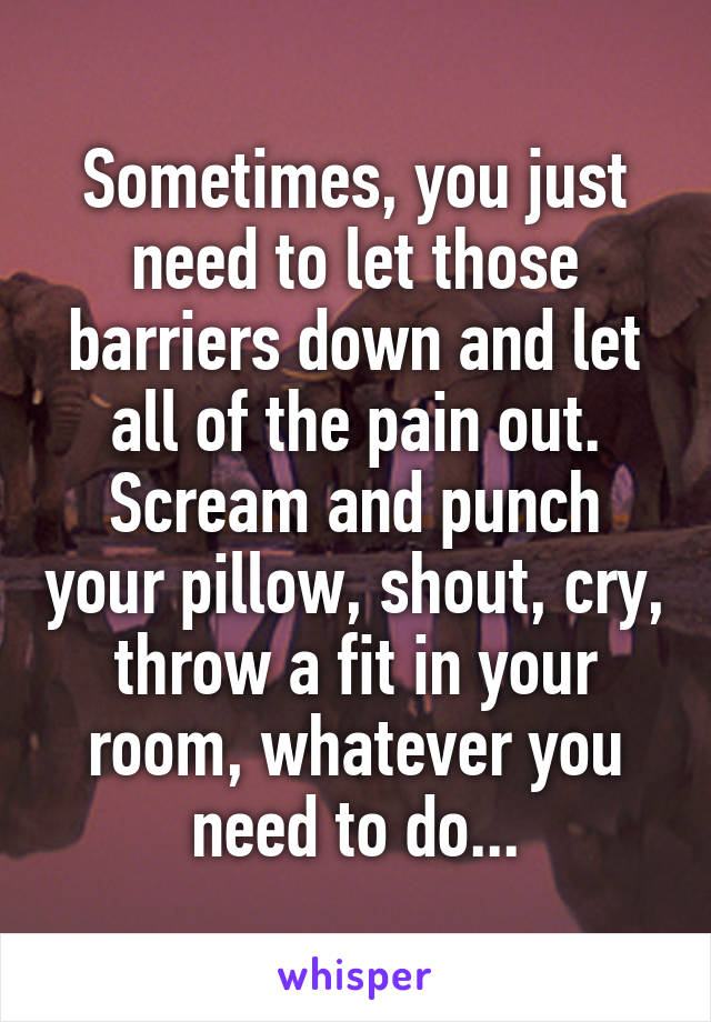 Sometimes, you just need to let those barriers down and let all of the pain out.
Scream and punch your pillow, shout, cry, throw a fit in your room, whatever you need to do...