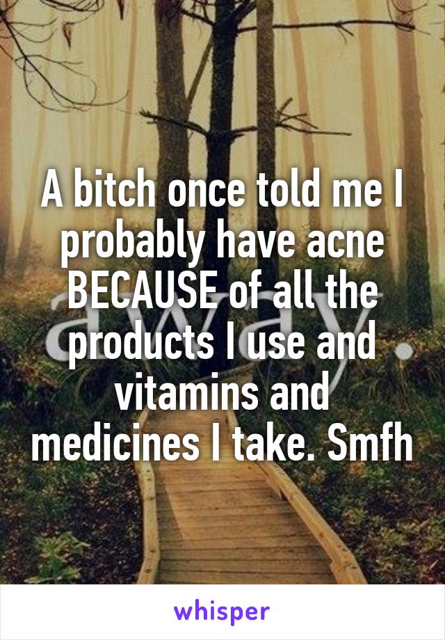 A bitch once told me I probably have acne BECAUSE of all the products I use and vitamins and medicines I take. Smfh