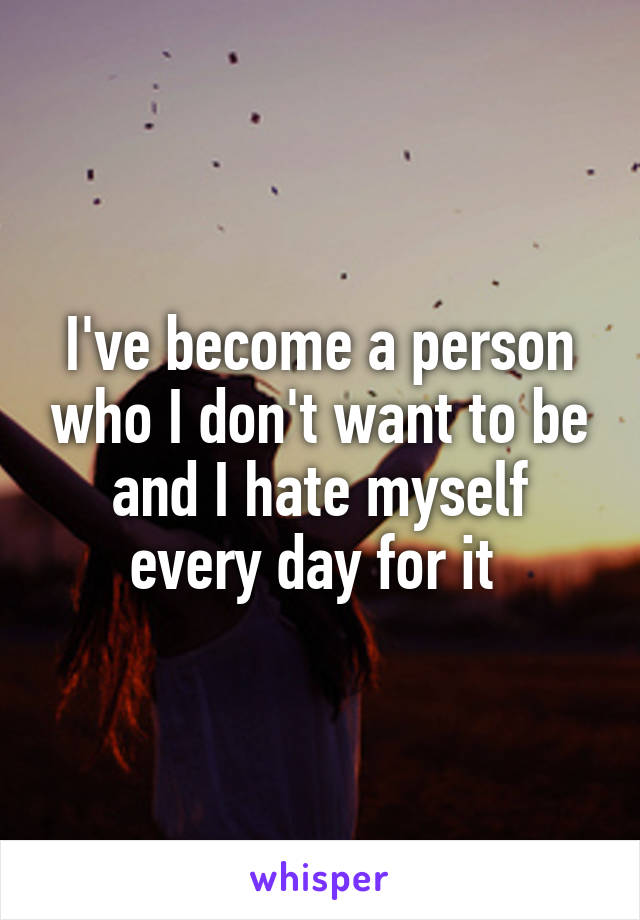 I've become a person who I don't want to be and I hate myself every day for it 