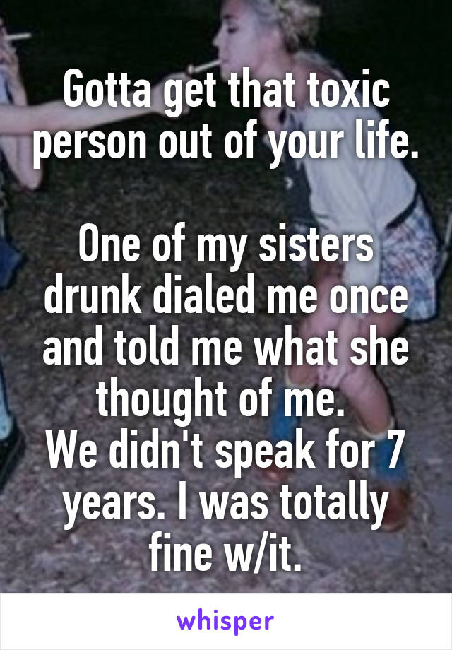 Gotta get that toxic person out of your life. 
One of my sisters drunk dialed me once and told me what she thought of me. 
We didn't speak for 7 years. I was totally fine w/it.