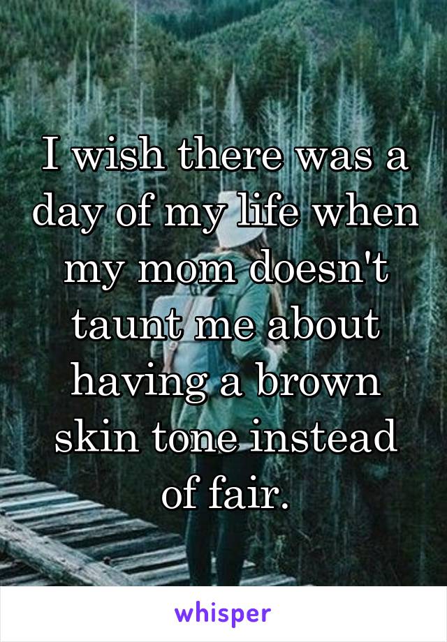 I wish there was a day of my life when my mom doesn't taunt me about having a brown skin tone instead of fair.